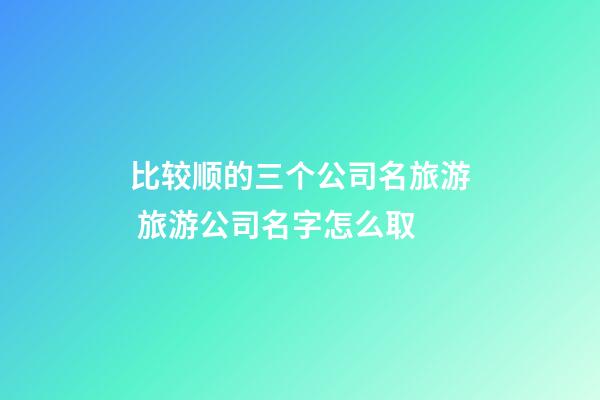 比较顺的三个公司名旅游 旅游公司名字怎么取